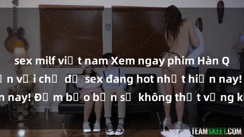 sex milf việt nam Xem ngay phim Hàn Quốc vietsub hấp dẫn với chủ đề sex đang hot nhất hiện nay! Đảm bảo bạn sẽ không thất vọng khi thưởng thức.