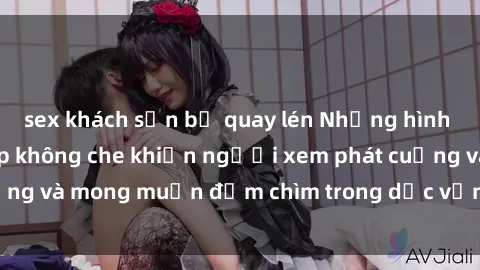 sex khách sạn bị quay lén Những hình ảnh sex gái trẻ đẹp không che khiến người xem phát cuồng và mong muốn đắm chìm trong dục vọng không kiểm soát.