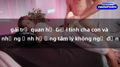 gái trẻ quan hệ Giới tính cha con và những ảnh hưởng tâm lý không ngờ đến