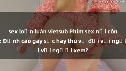 sex loạn luân vietsub Phim sex nơi công cộng: Đỉnh cao gây sốc hay thú vị đối với người xem?
