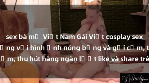 sex bà mẹ Việt Nam Gái Việt cosplay sexy khiến fan phát cuồng với hình ảnh nóng bỏng và gợi cảm, thu hút hàng ngàn lượt like và share trên mạng xã hội.