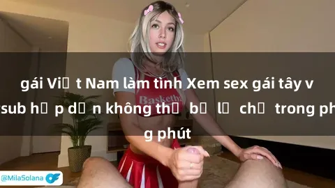 gái Việt Nam làm tình Xem sex gái tây vietsub hấp dẫn không thể bỏ lỡ chỉ trong phút