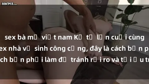 sex bà mẹ việt nam Kể từ lần cuối cùng bạn thực hành sex nhà vệ sinh công cộng, đây là cách bạn phải làm để tránh rủi ro và tối ưu trải nghiệm.