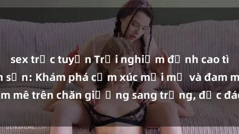 sex trực tuyến Trải nghiệm đỉnh cao tình yêu tại sex khách sạn: Khám phá cảm xúc mới mẻ và đam mê trên chăn giường sang trọng, độc đáo, không giới hạn.