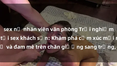 sex nữ nhân viên văn phòng Trải nghiệm đỉnh cao tình yêu tại sex khách sạn: Khám phá cảm xúc mới mẻ và đam mê trên chăn giường sang trọng, độc đáo, không giới hạn.