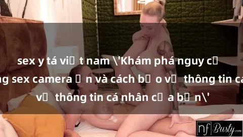sex y tá việt nam 'Khám phá nguy cơ của việc sử dụng sex camera ẩn và cách bảo vệ thông tin cá nhân của bạn'
