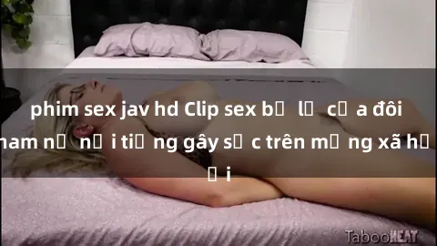 phim sex jav hd Clip sex bị lộ của đôi nam nữ nổi tiếng gây sốc trên mạng xã hội