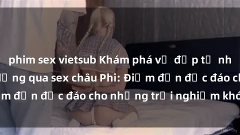 phim sex vietsub Khám phá vẻ đẹp tự nhiên và văn hóa đa dạng qua sex châu Phi: Điểm đến độc đáo cho những trải nghiệm khó quên