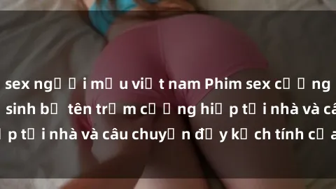 sex người mẫu việt nam Phim sex cưỡng hiếp vietsub: Nữ sinh bị tên trộm cưỡng hiếp tại nhà và câu chuyện đầy kịch tính của vietsub
