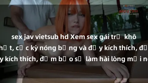 sex jav vietsub hd Xem sex gái trẻ không che hấp dẫn nhất, cực kỳ nóng bỏng và đầy kích thích, đảm bảo sẽ làm hài lòng mọi người!
