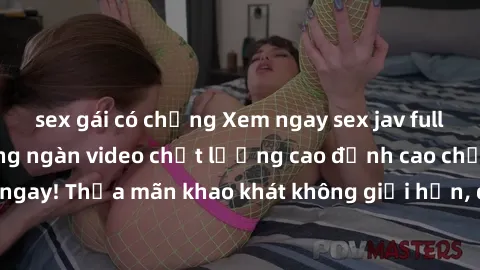 sex gái có chồng Xem ngay sex jav full HD miễn phí - Hàng ngàn video chất lượng cao đỉnh cao chỉ cần click vào ngay! Thỏa mãn khao khát không giới hạn, đón chờ những trải nghiệm mới lạ!