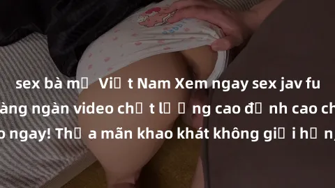sex bà mẹ Việt Nam Xem ngay sex jav full HD miễn phí - Hàng ngàn video chất lượng cao đỉnh cao chỉ cần click vào ngay! Thỏa mãn khao khát không giới hạn, đón chờ những trải nghiệm mới lạ!