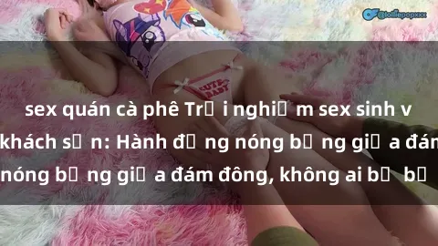 sex quán cà phê Trải nghiệm sex sinh viên sôi động trong khách sạn: Hành động nóng bỏng giữa đám đông, không ai bị bỏ lỡ