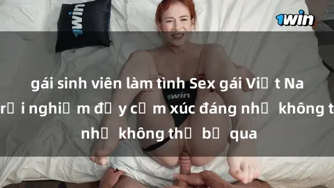 gái sinh viên làm tình Sex gái Việt Nam có con: Trải nghiệm đầy cảm xúc đáng nhớ không thể bỏ qua
