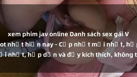xem phim jav online Danh sách sex gái Việt Nam sinh viên hot nhất hiện nay - Cập nhật mới nhất, hấp dẫn và đầy kích thích, không thể bỏ qua!