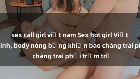 sex call girl việt nam Sex hot girl Việt Nam: Mặt xinh, body nóng bỏng khiến bao chàng trai phải trầm trồ