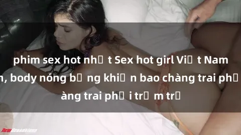 phim sex hot nhất Sex hot girl Việt Nam: Mặt xinh, body nóng bỏng khiến bao chàng trai phải trầm trồ