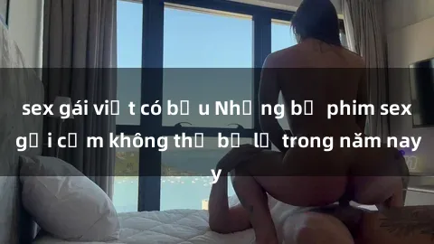 sex gái việt có bầu Những bộ phim sex gợi cảm không thể bỏ lỡ trong năm nay
