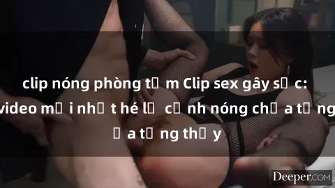 clip nóng phòng tắm Clip sex gây sốc: Loạt video mới nhất hé lộ cảnh nóng chưa từng thấy