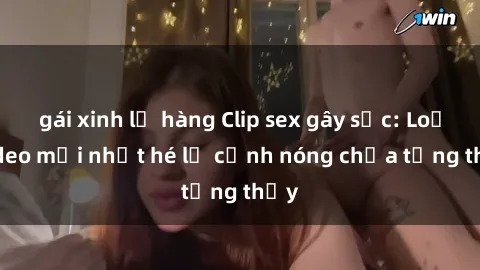 gái xinh lộ hàng Clip sex gây sốc: Loạt video mới nhất hé lộ cảnh nóng chưa từng thấy