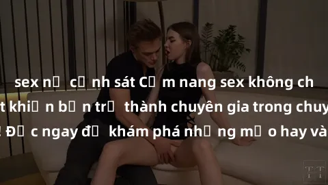 sex nữ cảnh sát Cẩm nang sex không che: Những bí quyết khiến bạn trở thành chuyên gia trong chuyện ấy! Đọc ngay để khám phá những mẹo hay và bí quyết tình dục không che.