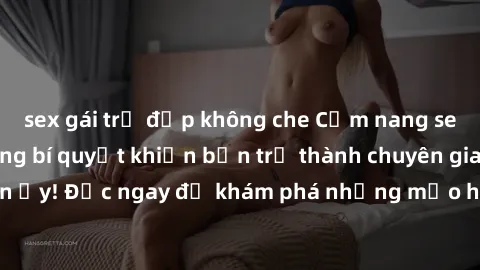sex gái trẻ đẹp không che Cẩm nang sex không che: Những bí quyết khiến bạn trở thành chuyên gia trong chuyện ấy! Đọc ngay để khám phá những mẹo hay và bí quyết tình dục không che.