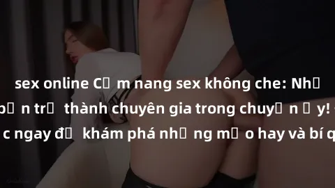 sex online Cẩm nang sex không che: Những bí quyết khiến bạn trở thành chuyên gia trong chuyện ấy! Đọc ngay để khám phá những mẹo hay và bí quyết tình dục không che.