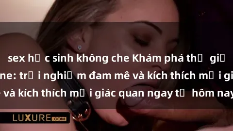 sex học sinh không che Khám phá thế giới mới của sex online: trải nghiệm đam mê và kích thích mọi giác quan ngay từ hôm nay!