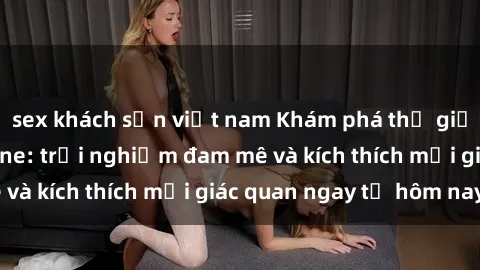 sex khách sạn việt nam Khám phá thế giới mới của sex online: trải nghiệm đam mê và kích thích mọi giác quan ngay từ hôm nay!
