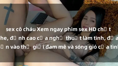 sex cô cháu Xem ngay phim sex HD chất lượng cao không che, đỉnh cao của nghệ thuật làm tình, đưa bạn vào thế giới đam mê và sóng gió của tình yêu không giới hạn.