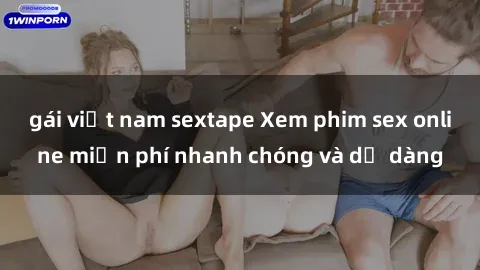 gái việt nam sextape Xem phim sex online miễn phí nhanh chóng và dễ dàng