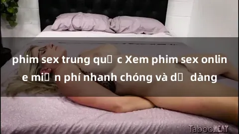 phim sex trung quốc Xem phim sex online miễn phí nhanh chóng và dễ dàng