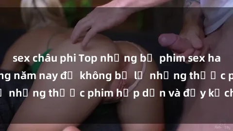 sex châu phi Top những bộ phim sex hay nhất nên xem trong năm nay để không bỏ lỡ những thước phim hấp dẫn và đầy kịch tính.