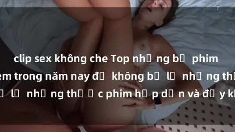 clip sex không che Top những bộ phim sex hay nhất nên xem trong năm nay để không bỏ lỡ những thước phim hấp dẫn và đầy kịch tính.