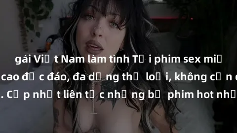 gái Việt Nam làm tình Tải phim sex miễn phí chất lượng cao độc đáo, đa dạng thể loại, không cần đăng ký tài khoản. Cập nhật liên tục những bộ phim hot nhất trên thị trường. Sự lựa chọn hàng đầu cho ng