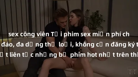 sex công viên Tải phim sex miễn phí chất lượng cao độc đáo, đa dạng thể loại, không cần đăng ký tài khoản. Cập nhật liên tục những bộ phim hot nhất trên thị trường. Sự lựa chọn hàng đầu cho người yêu 
