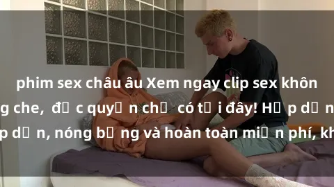 phim sex châu âu Xem ngay clip sex không che cực hot, không che,  độc quyền chỉ có tại đây! Hấp dẫn, nóng bỏng và hoàn toàn miễn phí, không thể bỏ qua!