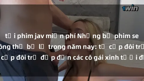 tải phim jav miễn phí Những bộ phim sex JAV hot nhất không thể bỏ lỡ trong năm nay: từ cặp đôi trẻ đẹp đến các cô gái xinh tươi đầy sức hút.