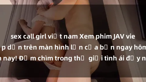 sex call girl việt nam Xem phim JAV vietsub mới nhất và hấp dẫn trên màn hình lớn của bạn ngay hôm nay! Đắm chìm trong thế giới tình ái đầy nóng bỏng và kích thích.