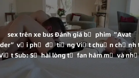 sex trên xe bus Đánh giá bộ phim “Avatar: The Last Airbender” với phụ đề tiếng Việt chuẩn chỉnh từ nhóm Jav Việt Sub: Sự hài lòng từ fan hâm mộ và những điểm đáng chú ý trong bộ phim.