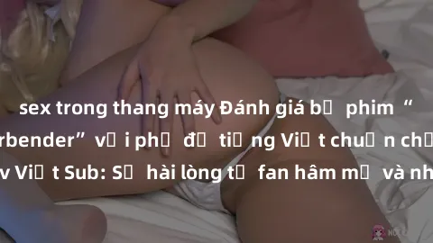 sex trong thang máy Đánh giá bộ phim “Avatar: The Last Airbender” với phụ đề tiếng Việt chuẩn chỉnh từ nhóm Jav Việt Sub: Sự hài lòng từ fan hâm mộ và những điểm đáng chú ý trong bộ phim.