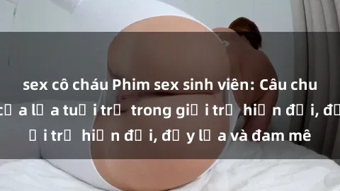 sex cô cháu Phim sex sinh viên: Câu chuyện nóng bỏng của lứa tuổi trẻ trong giới trẻ hiện đại, đầy lửa và đam mê