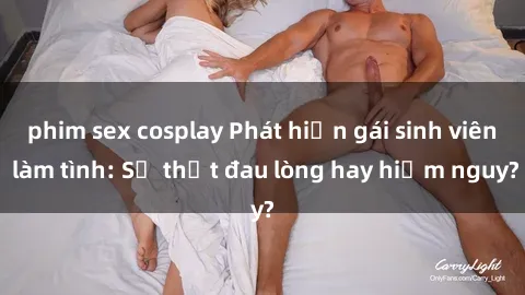 phim sex cosplay Phát hiện gái sinh viên làm tình: Sự thật đau lòng hay hiểm nguy?