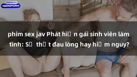 phim sex jav Phát hiện gái sinh viên làm tình: Sự thật đau lòng hay hiểm nguy?