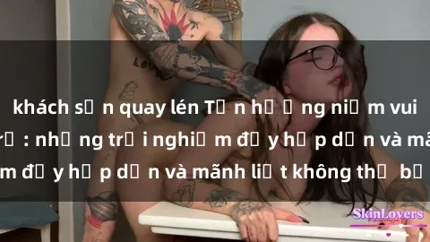 khách sạn quay lén Tận hưởng niềm vui của sex với gái trẻ: những trải nghiệm đầy hấp dẫn và mãnh liệt không thể bỏ lỡ