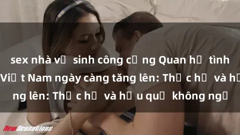sex nhà vệ sinh công cộng Quan hệ tình dục của nữ sinh Việt Nam ngày càng tăng lên: Thực hư và hậu quả không ngờ