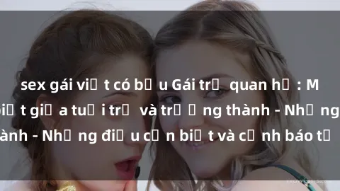 sex gái việt có bầu Gái trẻ quan hệ: Mối quan hệ khác biệt giữa tuổi trẻ và trưởng thành - Những điều cần biết và cảnh báo từ chuyên gia