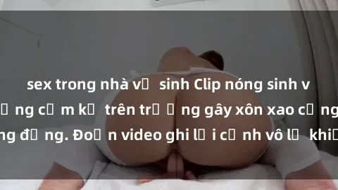 sex trong nhà vệ sinh Clip nóng sinh viên gây sốc: Hành động cấm kỵ trên trường gây xôn xao cộng đồng. Đoạn video ghi lại cảnh vô lễ khiến dư luận bức xúc.