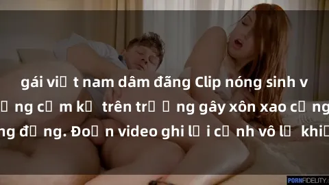 gái việt nam dâm đãng Clip nóng sinh viên gây sốc: Hành động cấm kỵ trên trường gây xôn xao cộng đồng. Đoạn video ghi lại cảnh vô lễ khiến dư luận bức xúc.