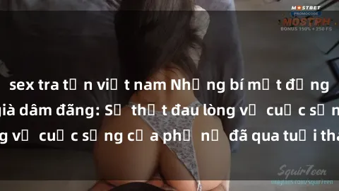 sex tra tấn việt nam Những bí mật đằng sau vẻ ngoài gái già dâm đãng: Sự thật đau lòng về cuộc sống của phụ nữ đã qua tuổi thanh xuân
